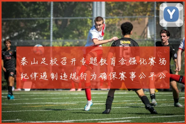 泰山足校召开专题教育会强化赛场纪律遏制违规行为确保赛事公平公正