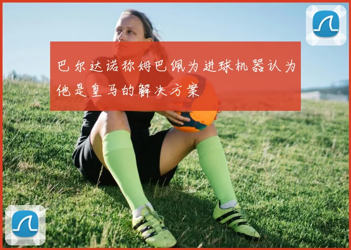 巴尔达诺称姆巴佩为进球机器认为他是皇马的解决方案