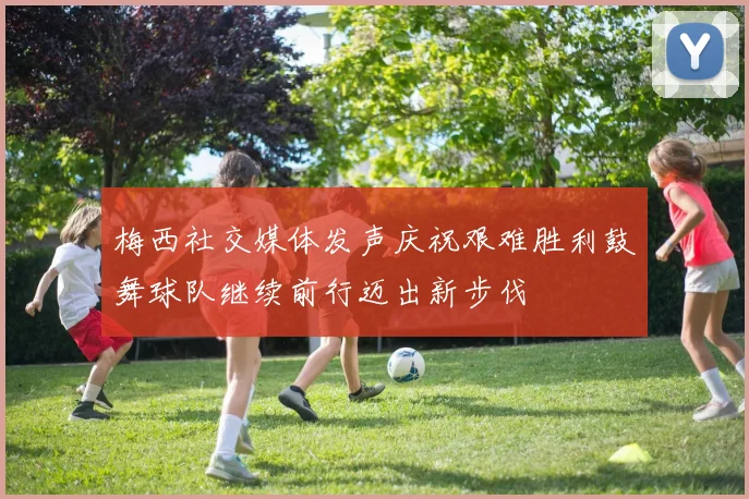 梅西社交媒体发声庆祝艰难胜利鼓舞球队继续前行迈出新步伐