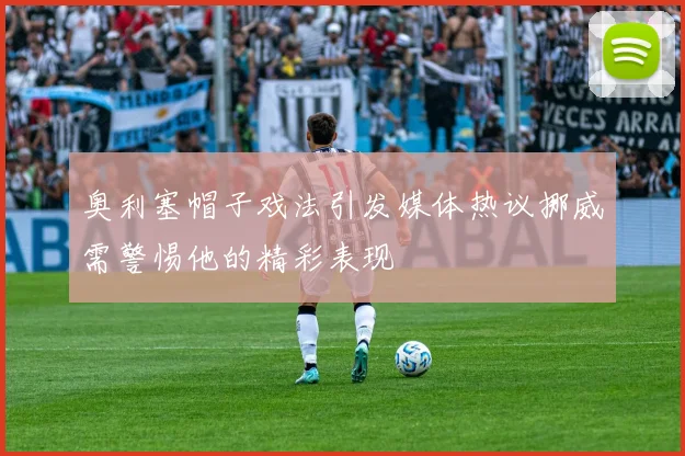 奥利塞帽子戏法引发媒体热议挪威需警惕他的精彩表现