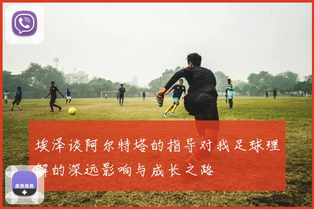 埃泽谈阿尔特塔的指导对我足球理解的深远影响与成长之路