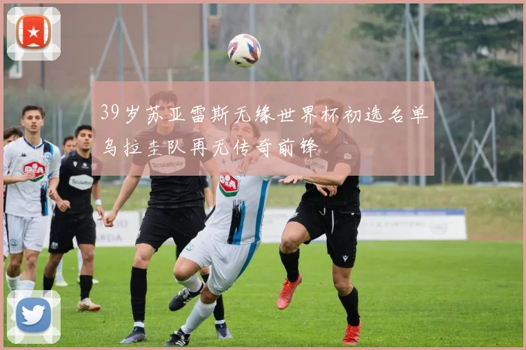 39岁苏亚雷斯无缘世界杯初选名单乌拉圭队再无传奇前锋