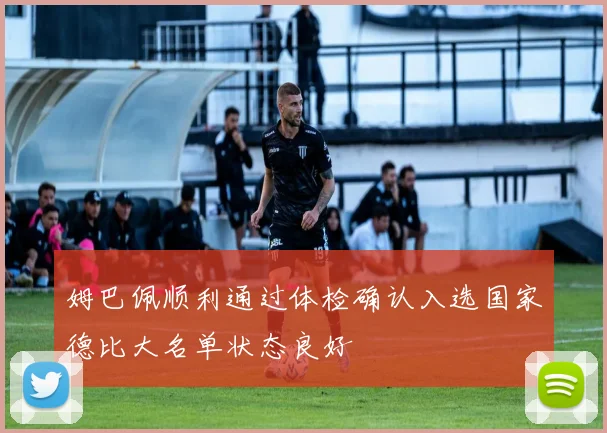 姆巴佩顺利通过体检确认入选国家德比大名单状态良好