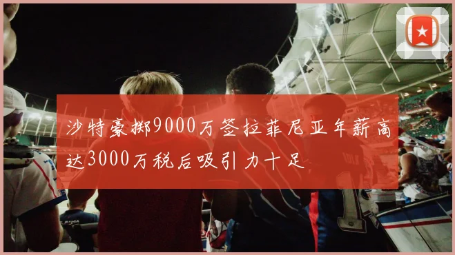 沙特豪掷9000万签拉菲尼亚年薪高达3000万税后吸引力十足