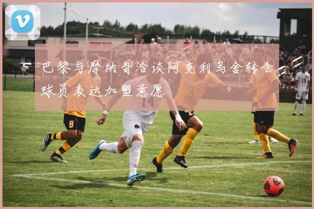 巴黎与摩纳哥洽谈阿克利乌舍转会球员表达加盟意愿
