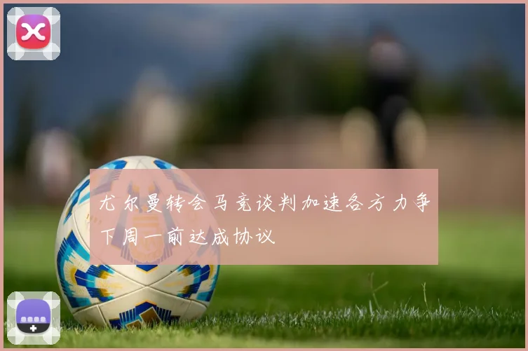 尤尔曼转会马竞谈判加速各方力争下周一前达成协议
