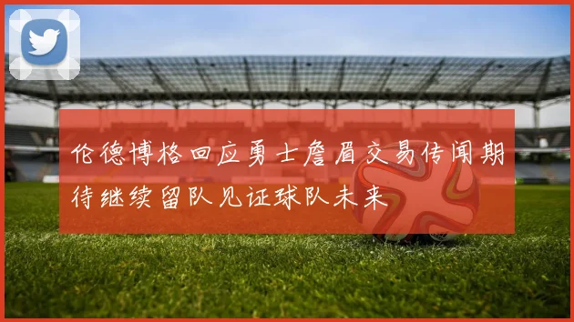 伦德博格回应勇士詹眉交易传闻期待继续留队见证球队未来