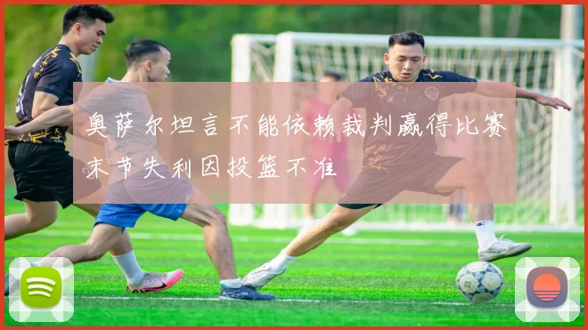 奥萨尔坦言不能依赖裁判赢得比赛末节失利因投篮不准