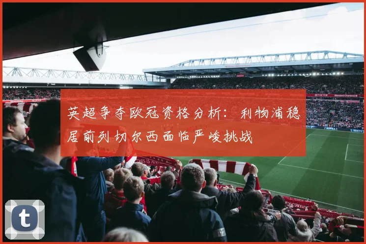 英超争夺欧冠资格分析：利物浦稳居前列切尔西面临严峻挑战