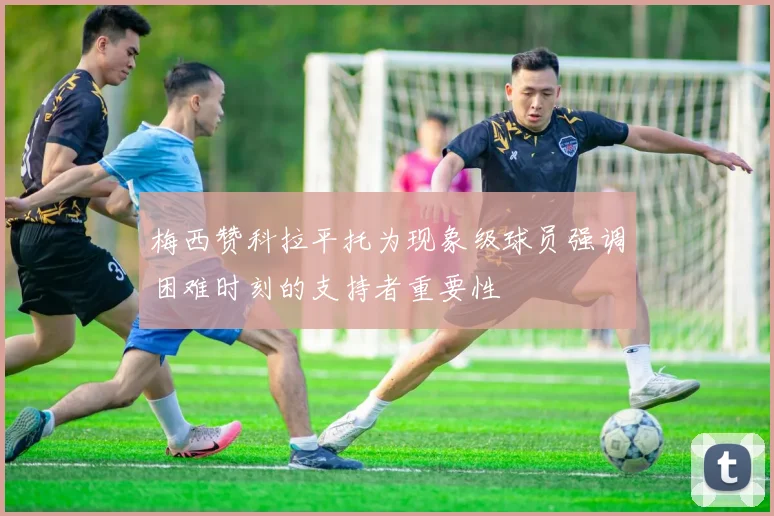 梅西赞科拉平托为现象级球员强调困难时刻的支持者重要性