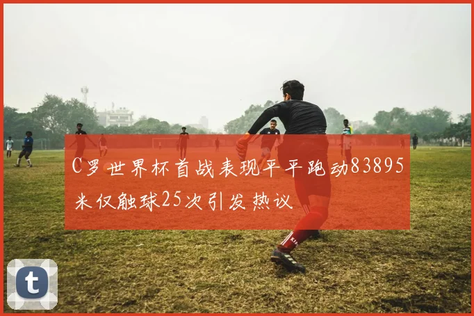 C罗世界杯首战表现平平跑动83895米仅触球25次引发热议