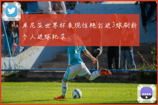库尼亚世界杯表现惊艳打进3球刷新个人进球纪录